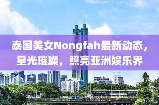 泰国美女Nongfah最新动态，星光璀璨，照亮亚洲娱乐界