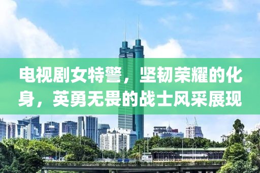 电视剧女特警，坚韧荣耀的化身，英勇无畏的战士风采展现