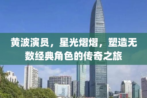 黄波演员，星光熠熠，塑造无数经典角色的传奇之旅