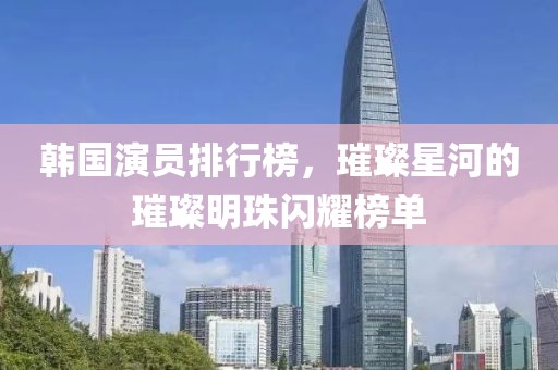 韩国演员排行榜，璀璨星河的璀璨明珠闪耀榜单