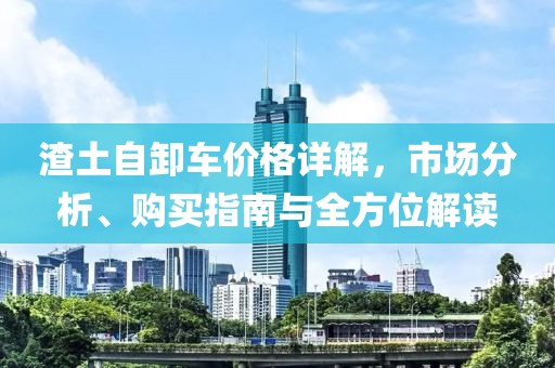 渣土自卸车价格详解，市场分析、购买指南与全方位解读