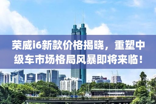 荣威i6新款价格揭晓，重塑中级车市场格局风暴即将来临！