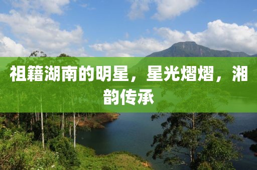 祖籍湖南的明星，星光熠熠，湘韵传承