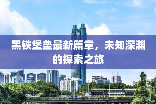 黑铁堡垒最新篇章，未知深渊的探索之旅