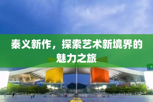 秦义新作，探索艺术新境界的魅力之旅