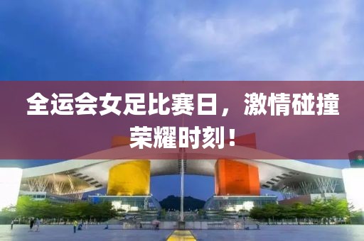 全运会女足比赛日，激情碰撞荣耀时刻！