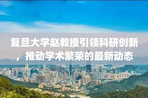 复旦大学赵教授引领科研创新，推动学术繁荣的最新动态