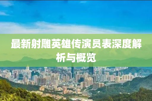 最新射雕英雄传演员表深度解析与概览