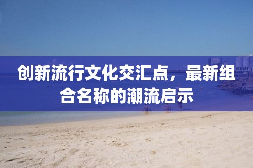 创新流行文化交汇点，最新组合名称的潮流启示