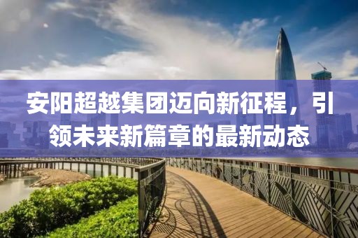 安阳超越集团迈向新征程，引领未来新篇章的最新动态