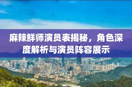 麻辣鲜师演员表揭秘，角色深度解析与演员阵容展示