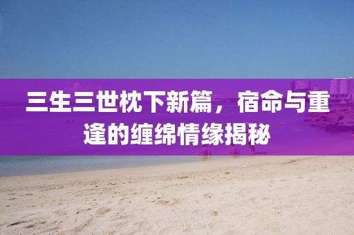 三生三世枕下新篇，宿命与重逢的缠绵情缘揭秘