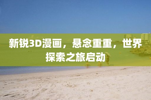新锐3D漫画，悬念重重，世界探索之旅启动