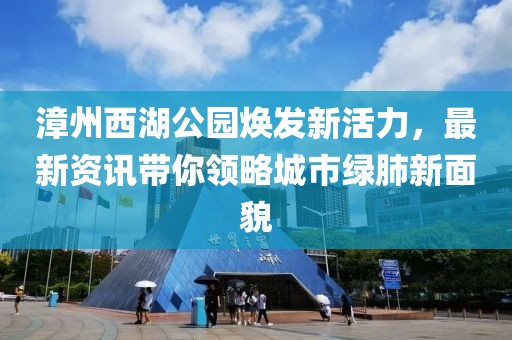 漳州西湖公园焕发新活力，最新资讯带你领略城市绿肺新面貌