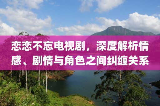 恋恋不忘电视剧，深度解析情感、剧情与角色之间纠缠关系