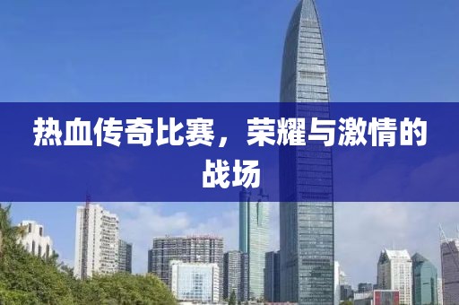 热血传奇比赛，荣耀与激情的战场
