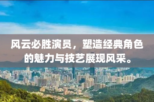 风云必胜演员，塑造经典角色的魅力与技艺展现风采。