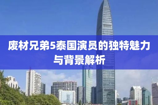 废材兄弟5泰国演员的独特魅力与背景解析