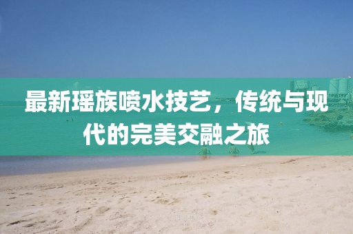 最新瑶族喷水技艺，传统与现代的完美交融之旅