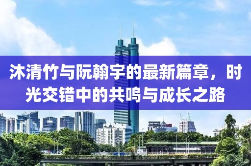 沐清竹与阮翰宇的最新篇章，时光交错中的共鸣与成长之路