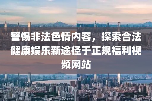 警惕非法色情内容，探索合法健康娱乐新途径于正规福利视频网站