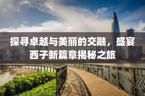 探寻卓越与美丽的交融，盛宴西子新篇章揭秘之旅