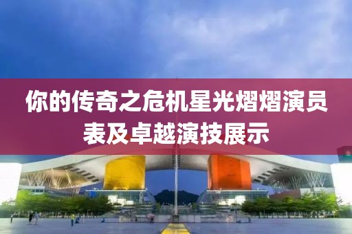 你的传奇之危机星光熠熠演员表及卓越演技展示