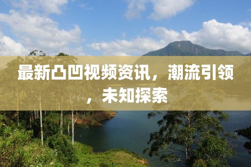 最新凸凹视频资讯，潮流引领，未知探索