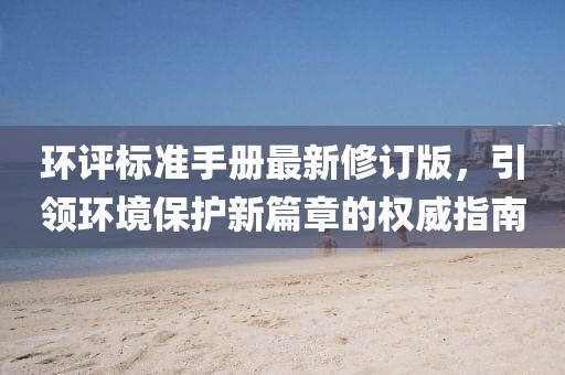 环评标准手册最新修订版，引领环境保护新篇章的权威指南