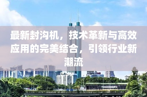 最新封沟机，技术革新与高效应用的完美结合，引领行业新潮流