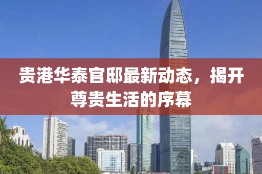 贵港华泰官邸最新动态，揭开尊贵生活的序幕