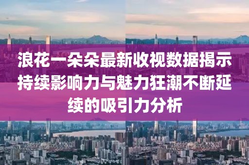 浪花一朵朵最新收视数据揭示持续影响力与魅力狂潮不断延续的吸引力分析