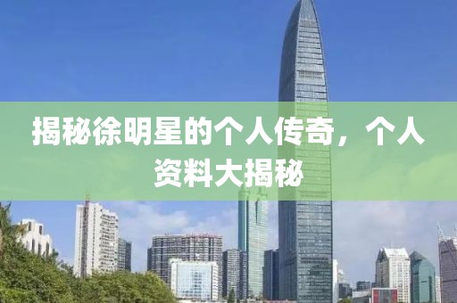 揭秘徐明星的个人传奇，个人资料大揭秘