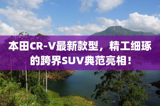 本田CR-V最新款型，精工细琢的跨界SUV典范亮相！